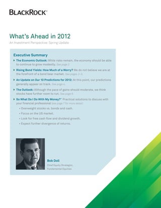 What’s Ahead in 2012
An Investment Perspective: Spring Update


  Executive Summary
  }	he Economic Outlook: While risks remain, the economy should be able
   T
   	
   
   to continue to grow modestly. See page 2.
  }	 ising Bond Yields: How Much of a Worry? We do not believe we are at
   R
   	
   
   the forefront of a bond bear market. See pages 2–3.

  }	 n Update on Our 10 Predictions for 2012: At this point, our predictions
   A
   	
   
   generally appear on track. See page 4.
  }	he Outlook: Although the pace of gains should moderate, we think
   T
   	
   
   stocks have further room to run. See page 6.
  }	 o What Do I Do With My Money?™ Practical solutions to discuss with
   S
   	
   
   your financial professional (see page 7 for more detail):
  		 • Overweight stocks vs. bonds and cash.
  		 • Focus on the US market.
  		 • Look for free cash flow and dividend growth.
  		 • Expect further divergence of returns.




                           Bob Doll
                           Chief Equity Strategist,
                           Fundamental Equities
 