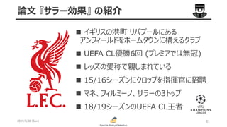 2019/6/30 (Sun) 11
論文 『サラー効果』 の紹介
 イギリスの港町 リバプールにある
アンフィールドをホームタウンに構えるクラブ
 UEFA CL優勝6回 (プレミアでは無冠)
 レッズの愛称で親しまれている
 15/16シーズンにクロップを指揮官に招聘
 マネ、フィルミーノ、サラーの3トップ
 18/19シーズンのUEFA CL王者
 