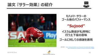 2019/6/30 (Sun) 12
論文 『サラー効果』 の紹介
http://theconversation.com/liverpool-fcs-mohamed-salahs-
goal-celebrations-a-guide-to-british-muslimness-93084
モハメド・サラーの
ゴール後のパフォーマンス
“Sujood”
イスラム教徒が礼拝時に
行う土下座の意味
ゴールに対しての感謝を表現
参考URL :
 