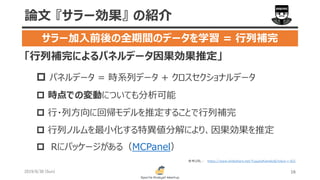 「行列補完によるパネルデータ因果効果推定」
 パネルデータ = 時系列データ + クロスセクショナルデータ
 時点での変動についても分析可能
 行・列方向に回帰モデルを推定することで行列補完
 行列ノルムを最小化する特異値分解により、因果効果を推定
 Rにパッケージがある（MCPanel）
2019/6/30 (Sun) 16
論文 『サラー効果』 の紹介
サラー加入前後の全期間のデータを学習 = 行列補完
https://www.slideshare.net/YusukeKaneko6/tokyo-r-421参考URL :
 
