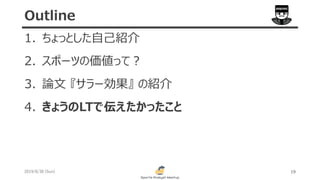 1. ちょっとした自己紹介
2. スポーツの価値って？
3. 論文 『サラー効果』 の紹介
4. きょうのLTで伝えたかったこと
2019/6/30 (Sun) 19
Outline
 