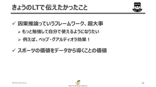 2019/6/30 (Sun) 20
きょうのLTで伝えたかったこと
 因果推論っていうフレームワーク、超大事
 もっと勉強して自分で使えるようになりたい
 例えば、ペップ・グアルディオラ効果！
 スポーツの価値をデータから導くことの価値
 