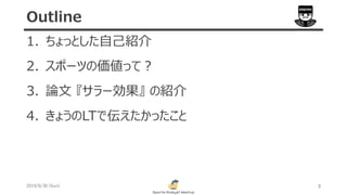 1. ちょっとした自己紹介
2. スポーツの価値って？
3. 論文 『サラー効果』 の紹介
4. きょうのLTで伝えたかったこと
2019/6/30 (Sun) 3
Outline
 