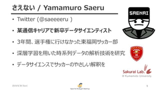 • Twitter (@saeeeeru )
• 某通信キャリアで新卒データサイエンティスト
• 3年間、選手権に行けなかった東福岡サッカー部
• 深層学習を用いた時系列データの解析技術を研究
• データサイエンスでサッカーのやさしい解釈を
2019/6/30 (Sun) 5
さえない / Yamamuro Saeru
Sakurai Lab.
@ Kumamoto University
 