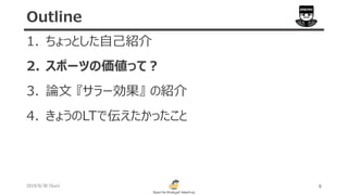 1. ちょっとした自己紹介
2. スポーツの価値って？
3. 論文 『サラー効果』 の紹介
4. きょうのLTで伝えたかったこと
2019/6/30 (Sun) 6
Outline
 