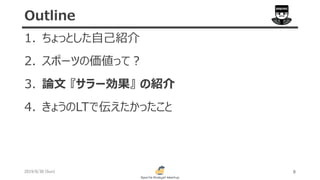 1. ちょっとした自己紹介
2. スポーツの価値って？
3. 論文 『サラー効果』 の紹介
4. きょうのLTで伝えたかったこと
2019/6/30 (Sun) 8
Outline
 