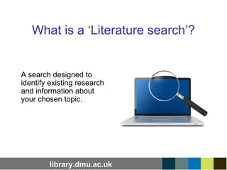 library.dmu.ac.uk
What is a ‘Literature search’?
A search designed to
identify existing research
and information about
your chosen topic.
 