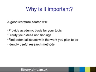 library.dmu.ac.uk
Why is it important?
A good literature search will:
•Provide academic basis for your topic
•Clarify your ideas and findings
•Find potential issues with the work you plan to do
•Identify useful research methods
 