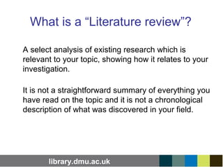 library.dmu.ac.uk
What is a “Literature review”?
A select analysis of existing research which is
relevant to your topic, showing how it relates to your
investigation.
It is not a straightforward summary of everything you
have read on the topic and it is not a chronological
description of what was discovered in your field.
 
