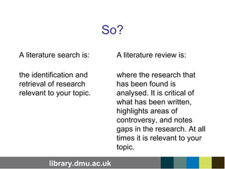 library.dmu.ac.uk
So?
A literature search is:
the identification and
retrieval of research
relevant to your topic.
A literature review is:
where the research that
has been found is
analysed. It is critical of
what has been written,
highlights areas of
controversy, and notes
gaps in the research. At all
times it is relevant to your
topic.
 