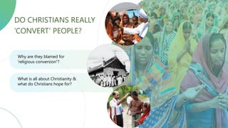 WHY ARE THEY BLAMED OF 'RELIGIOUS CONVERSION’?
WHAT IS ALL ABOUT CHRISTIANITY AND WHAT DO CHRISTIANS HOPE FOR?
DO CHRISTIANS REALLY
‘CONVERT’ PEOPLE?
Why are they blamed for
'religious conversion’?
What is all about Christianity &
what do Christians hope for?
 