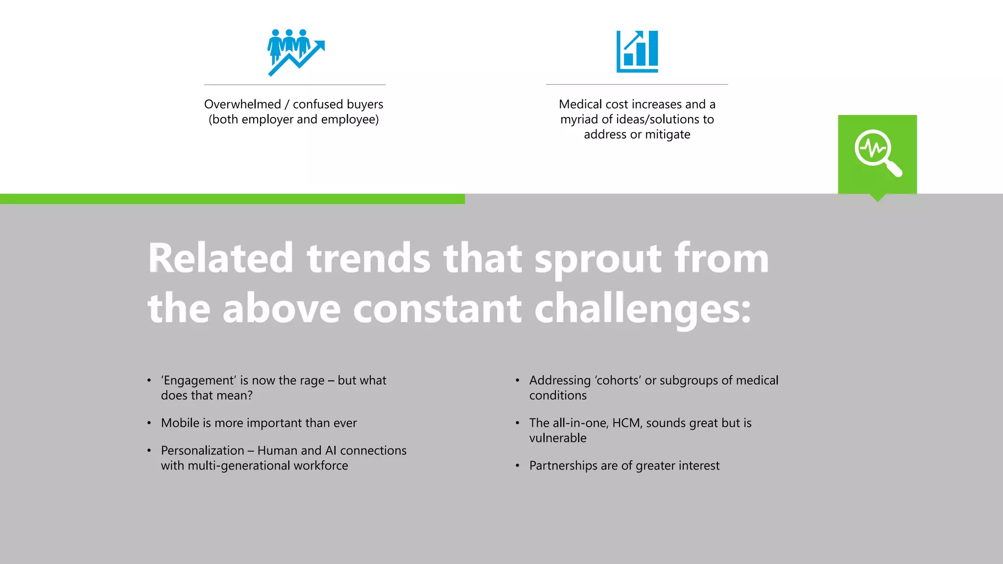Overwhelmed / confused buyers
(both employer and employee)
Medical cost increases and a
myriad of ideas/solutions to
address or mitigate
Related trends that sprout from
the above constant challenges:
• ‘Engagement’ is now the rage – but what
does that mean?
• Mobile is more important than ever
• Personalization – Human and AI connections
with multi-generational workforce
• Addressing ‘cohorts’ or subgroups of medical
conditions
• The all-in-one, HCM, sounds great but is
vulnerable
• Partnerships are of greater interest
 