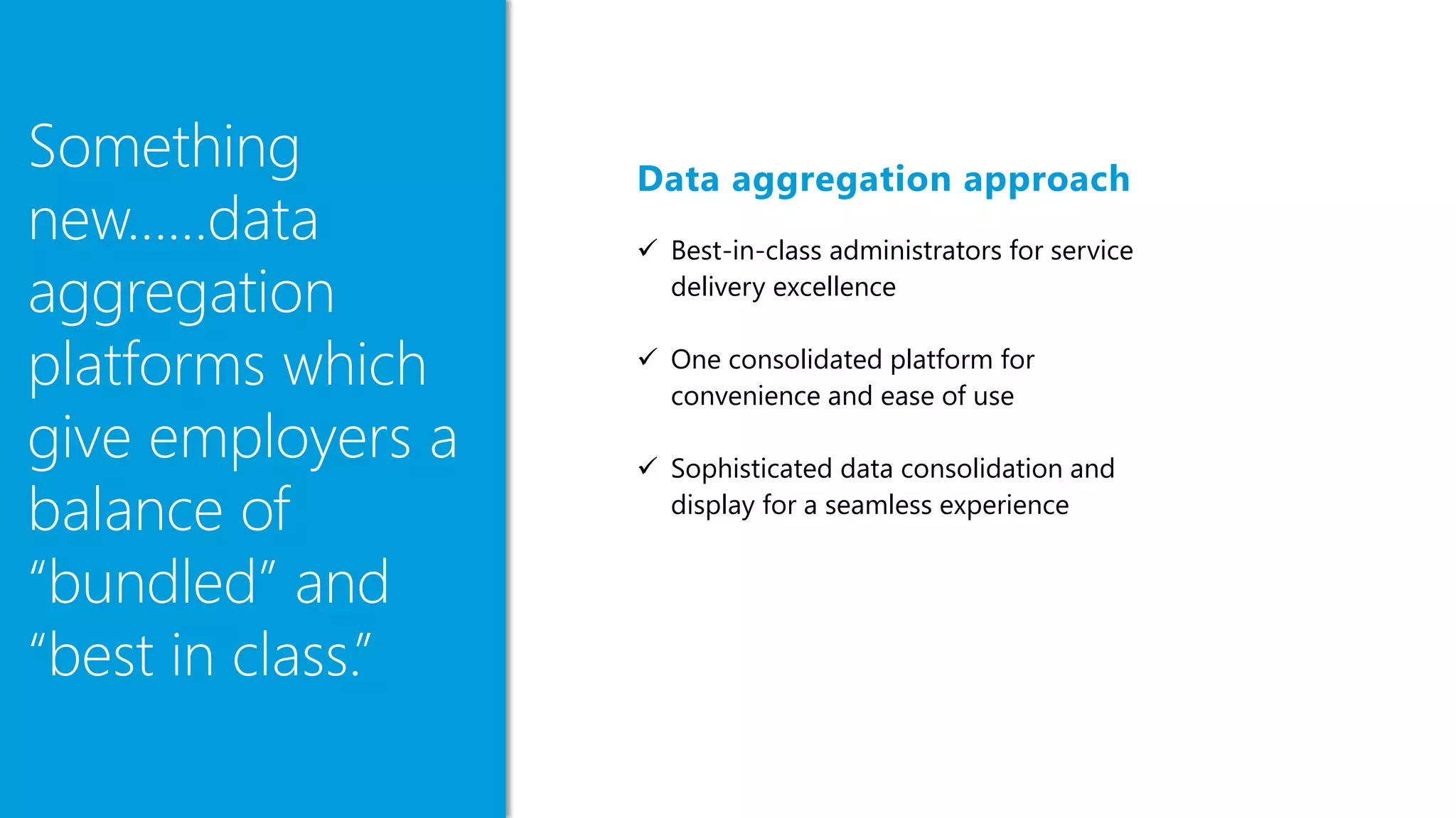 Something
new……data
aggregation
platforms which
give employers a
balance of
“bundled” and
“best in class.”
Data aggregation approach
 Best-in-class administrators for service
delivery excellence
 One consolidated platform for
convenience and ease of use
 Sophisticated data consolidation and
display for a seamless experience
 