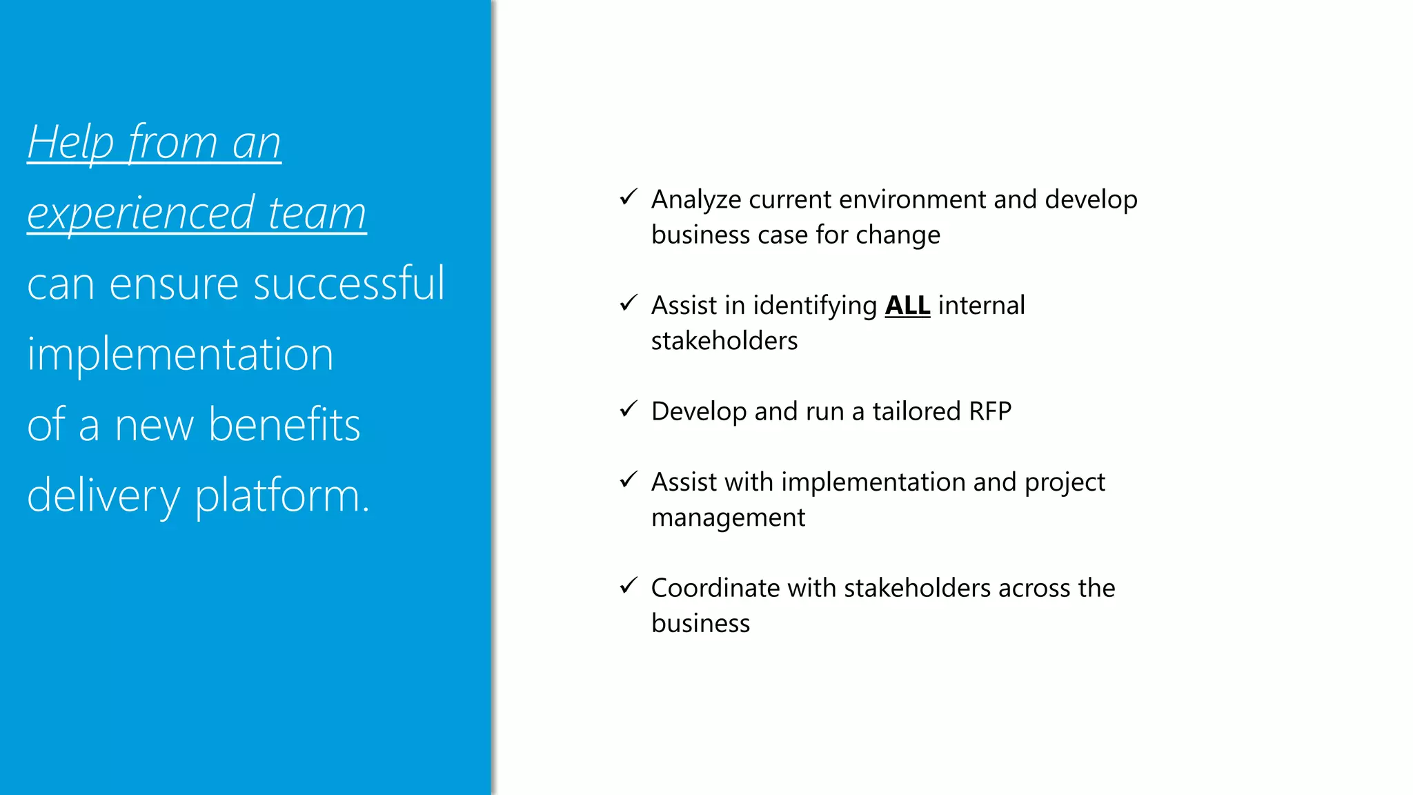 Help from an
experienced team
can ensure successful
implementation
of a new benefits
delivery platform.
 Analyze current environment and develop
business case for change
 Assist in identifying ALL internal
stakeholders
 Develop and run a tailored RFP
 Assist with implementation and project
management
 Coordinate with stakeholders across the
business
 