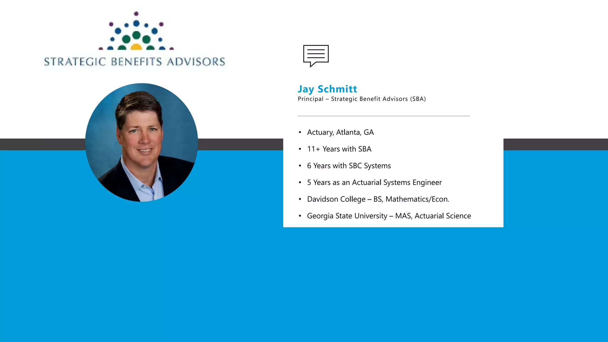 .
Jay Schmitt
Principal – Strategic Benefit Advisors (SBA)
• Actuary, Atlanta, GA
• 11+ Years with SBA
• 6 Years with SBC Systems
• 5 Years as an Actuarial Systems Engineer
• Davidson College – BS, Mathematics/Econ.
• Georgia State University – MAS, Actuarial Science
 