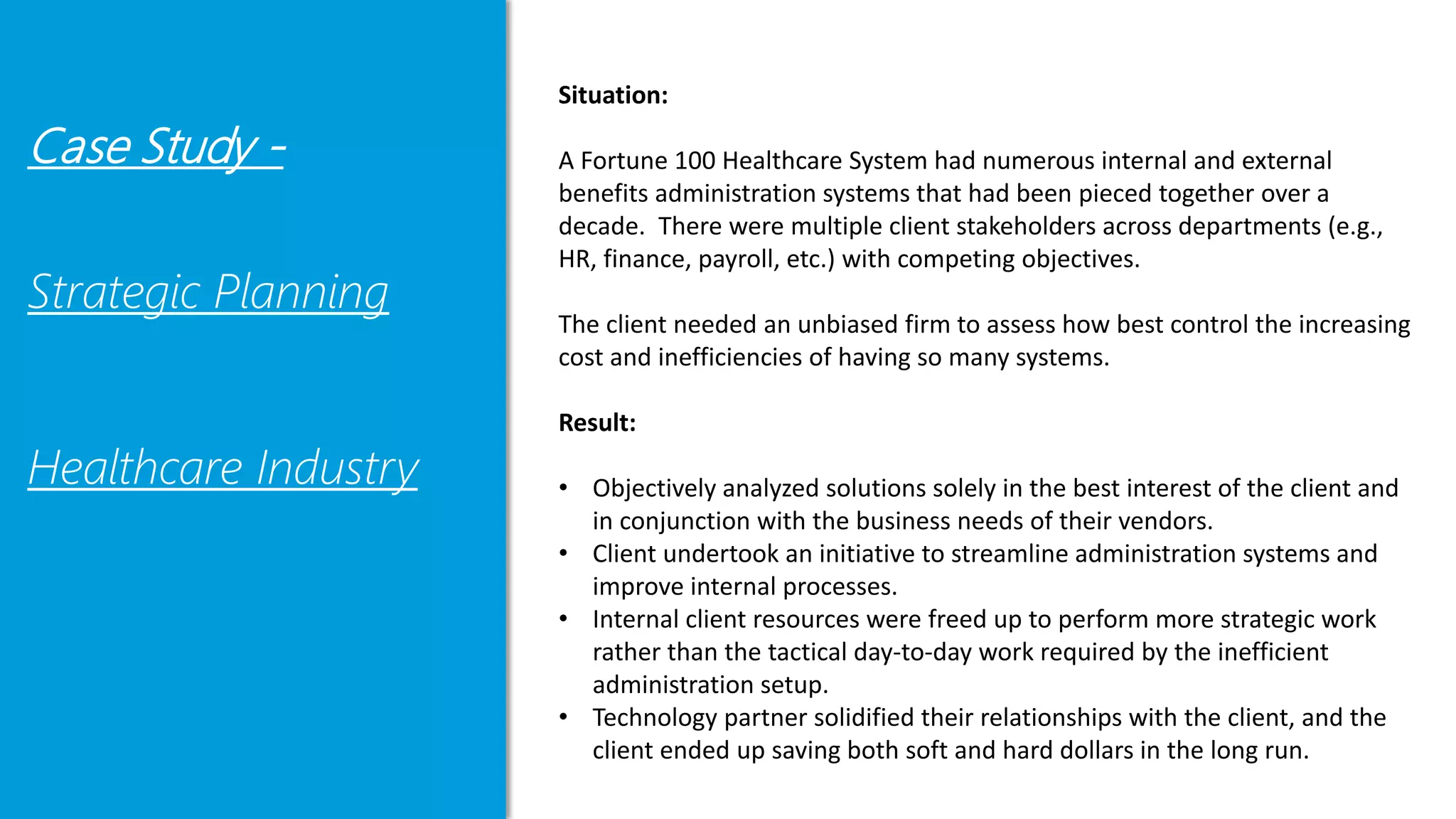 Case Study -
Strategic Planning
Healthcare Industry
Situation:
A Fortune 100 Healthcare System had numerous internal and external
benefits administration systems that had been pieced together over a
decade. There were multiple client stakeholders across departments (e.g.,
HR, finance, payroll, etc.) with competing objectives.
The client needed an unbiased firm to assess how best control the increasing
cost and inefficiencies of having so many systems.
Result:
• Objectively analyzed solutions solely in the best interest of the client and
in conjunction with the business needs of their vendors.
• Client undertook an initiative to streamline administration systems and
improve internal processes.
• Internal client resources were freed up to perform more strategic work
rather than the tactical day-to-day work required by the inefficient
administration setup.
• Technology partner solidified their relationships with the client, and the
client ended up saving both soft and hard dollars in the long run.
 