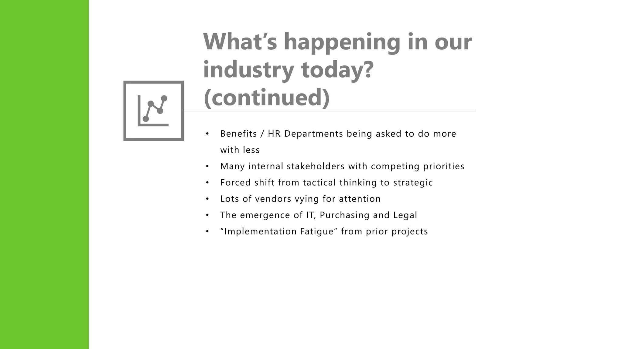 What’s happening in our
industry today?
(continued)
• Benefits / HR Departments being asked to do more
with less
• Many internal stakeholders with competing priorities
• Forced shift from tactical thinking to strategic
• Lots of vendors vying for attention
• The emergence of IT, Purchasing and Legal
• “Implementation Fatigue” from prior projects
 
