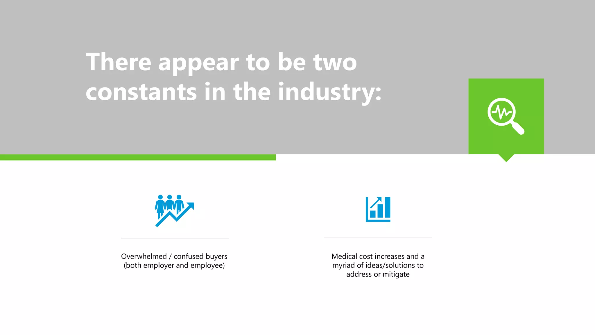 There appear to be two
constants in the industry:
Overwhelmed / confused buyers
(both employer and employee)
Medical cost increases and a
myriad of ideas/solutions to
address or mitigate
 