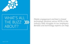 April 25, 2019
WHAT’S ALL
THE BUZZ
ABOUT?
Mobile engagement and best in breed
technology solutions versus HCMs in the
industry adds struggles to our employers.
Benefits and technology experts can help.
 