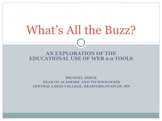 AN EXPLORATION OF THE EDUCATIONAL USE OF WEB 2.0 TOOLS MICHAEL AMICK DEAN OF ACADEMIC AND TECHNOLOGIES CENTRAL LAKES COLLEGE, BRAINERD/STAPLES, MN What’s All the Buzz? 