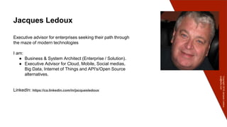 Copyright2016JacquesLedoux
jcq@ledx.com
Jacques Ledoux
Executive advisor for enterprises seeking their path through
the maze of modern technologies
I am:
● Business & System Architect (Enterprise / Solution).
● Executive Advisor for Cloud, Mobile, Social medias,
Big Data, Internet of Things and API's/Open Source
alternatives.
LinkedIn: https://ca.linkedin.com/in/jacquesledoux
 