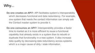 Copyright2016JacquesLedoux
jcq@ledx.com
Why...
Do one creates an API?: API facilitates system’s interoperability
which decreases functional and data redundancy. For example,
one system that needs the contact information can simply ask
the Contact master system to provide it.
Do one consumes an API?: Interoperability provides a faster
time to market as it is more efficient to reuse a functional
capability that already exists in a system than to rebuild or
duplicate that functionality in a new system. It also increase
data quality by decreasing data redundancy across systems
which is a major cause of dirty / stale information.
 