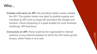 Copyright2016JacquesLedoux
jcq@ledx.com
Who...
Creates and owns an API: the providing system owner creates
the API. The system owner may elect to publicly expose and
monetize its API such as large API providers like Google and
Amazon. Cloud computing is a great enabler for such business
model (eg: API economy).
Consumes an API: these could be the organization’s internal
systems or any external systems to which the API owner grants
access, either freely or at a cost.
 