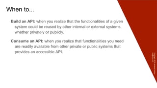 Copyright2016JacquesLedoux
jcq@ledx.com
When to...
Build an API: when you realize that the functionalities of a given
system could be reused by other internal or external systems,
whether privately or publicly.
Consume an API: when you realize that functionalities you need
are readily available from other private or public systems that
provides an accessible API.
 