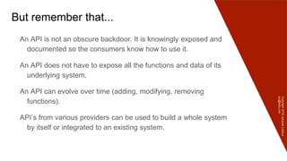 Copyright2016JacquesLedoux
jcq@ledx.com
But remember that...
An API is not an obscure backdoor. It is knowingly exposed and
documented so the consumers know how to use it.
An API does not have to expose all the functions and data of its
underlying system.
An API can evolve over time (adding, modifying, removing
functions).
API’s from various providers can be used to build a whole system
by itself or integrated to an existing system.
 