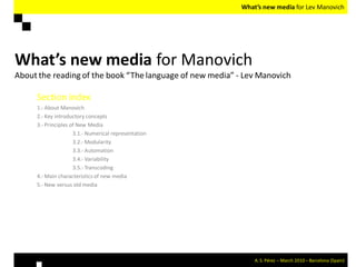 What’s new media for Lev Manovich




What’s new media for Manovich
About the reading of the book “The language of new media” - Lev Manovich

     Section index
     1.- About Manovich
     2.- Key introductory concepts
     3.- Principles of New Media
                     3.1.- Numerical representation
                     3.2.- Modularity
                     3.3.- Automation
                     3.4.- Variability
                     3.5.- Transcoding
     4.- Main characteristics of new media
     5.- New versus old media




                                                               A. S. Pérez – March 2010 – Barcelona (Spain)
 