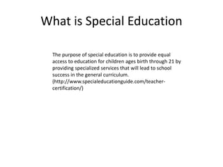 What is Special Education
The purpose of special education is to provide equal
access to education for children ages birth through 21 by
providing specialized services that will lead to school
success in the general curriculum.
(http://www.specialeducationguide.com/teacher-
certification/)
 