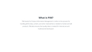What is PIM?
PIM stands for Product Information Management. It refers to the process for
handling all the data, content, and other material that is needed to market and sell
products. PIM also ensures that quality data is created for internal use and
multichannel distribution.
 