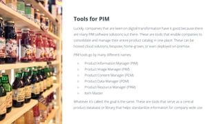 Tools for PIM
Luckily, companies that are keen on digital transformation have it good because there
are many PIM software solutions out there. These are tools that enable companies to
consolidate and manage their entire product catalog in one place. These can be
hosted cloud solutions, bespoke, home-grown, or even deployed on-premise.
PIM tools go by many different names:
○ Product Information Manager (PIM)
○ Product Image Manager (PIM)
○ Product Content Manager (PCM)
○ Product Data Manager (PDM)
○ Product Resource Manager (PRM)
○ Item Master
Whatever it’s called, the goal is the same. These are tools that serve as a central
product database or library that helps standardize information for company wide use.
 