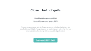 Digital Asset Management (DAM)
Content Management System (CMS)
There is some confusion with all of these acronyms. A DAM and a CMS are not
specified for the PIM job. Though they can be used in tandem with a PIM, they are
better suited to solve other problems related to digital content.
Close... but not quite
Compare PIM VS DAM
 