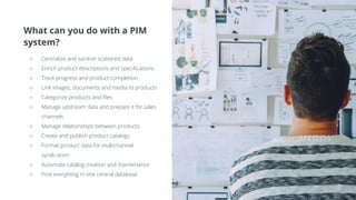 What can you do with a PIM
system?
○ Centralize and sanitize scattered data
○ Enrich product descriptions and specifications
○ Track progress and product completion
○ Link images, documents and media to products
○ Categorize products and files
○ Manage upstream data and prepare it for sales
channels
○ Manage relationships between products
○ Create and publish product catalogs
○ Format product data for multichannel
syndication
○ Automate catalog creation and maintenance
○ Find everything in one central database
 