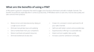 What are the benefits of using a PIM?
A PIM system is great for companies that need to juggle a lot of product information and sell in multiple channels. The
benefits are profound, especially when it comes to productivity. A PIM allows teams to save time, improve data quality and
take control of their products.
○ Create rich, consistent content optimized for all
your sales channels
○ Sell more with better content and accessible data
○ Expand product offering in a sustainable way
○ Import and sort supplier data quickly
○ Increase customer satisfaction and loyalty
○ Reduce errors and redundancies by relying on
a single source of truth
○ Eliminate manual data input and updating
○ Get to market faster than your competitors
○ Reduce overhead and wasted resources
○ Eliminate bottlenecks & data silos
 
