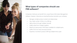 What types of companies should use
PIM software?
Companies of all sizes can benefit from using Product Information Management
software. However, it becomes an essential business tool when your company:
○ Manages complex product content and relationships
○ Has a high number of SKUs in its offering
○ Sells products through multiple channels
○ Collects data from multiple suppliers
○ Needs accurate product information available for multiple teams
○ Suffers from too many manual processes
○ Expands or transitions product offering multiple times a year
 