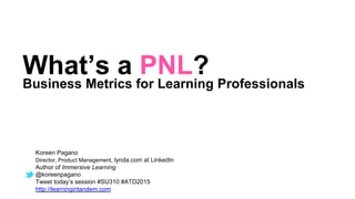 Koreen Pagano
Director, Product Management, lynda.com at LinkedIn
Author of Immersive Learning
@koreenpagano
Tweet today’s session #SU310 #ATD2015
http://learningintandem.com
What’s a PNL?
Business Metrics for Learning Professionals
 