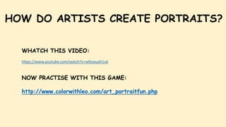 HOW DO ARTISTS CREATE PORTRAITS?
WHATCH THIS VIDEO:
https://www.youtube.com/watch?v=wfosxuah1uk
NOW PRACTISE WITH THIS GAME:
http://www.colorwithleo.com/art_portraitfun.php