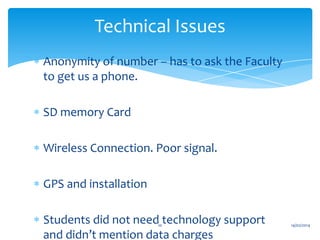 Technical Issues
Anonymity of number – has to ask the Faculty
to get us a phone.
SD memory Card
Wireless Connection. Poor signal.
GPS and installation
Students did not need technology support
and didn’t mention data charges
10

14/02/2014

 