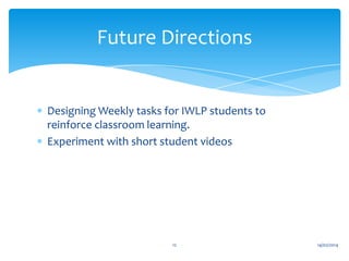 Future Directions

Designing Weekly tasks for IWLP students to
reinforce classroom learning.
Experiment with short student videos

12

14/02/2014

 