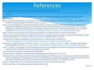 References
Avatar Languages (2009) Augmented Reality Language Learning [online] available from
<http://www.slideshare.net/AvatarLanguages.com/augmented-reality-language-learning-virtual-worlds-meet-mlearning > [20th
Jan 2014]
Betham, H. and Sharpe , R. (eds) (2007) Rethinking Pedagogy for a Digital Age: Designing and Delivering E-Learning. London:
Routledge.
Bibby, S (2011) Do Students Wish to ‘Go Mobile’? An Investigation into Student Use of PCs and Cell Phones. International Journal of
Computer-Assisted Language Learning and Teaching, 1 (2), 43-54
Brown, E (2010) Introduction to location-based mobile learning. In: Brown, Elizabeth ed. Education in the wild: contextual and
location-based mobile learning in action. A report from the STELLAR Alpine Rendez-Vous workshop series. STELLAR Alpine
Rendez-Vous workshop. Nottingham, UK: Learning Sciences Research Institute, University of Nottingham, pp. 7–9. [online]
available from <http://www.lsri.nottingham.ac.uk/ejb/preprints/ARV_Education_in_the_wild.pdf >[21st Jan 2014]
Bloom, B (1956). Taxonomy of Educational Objectives, Handbook I: The Cognitive Domain. New York: David McKay
Godwin-Jones, R (2011) Emerging Technologies. Mobile Apps for Language Learning. Language Learning and Technology 15 (2) pp211. [online] available from <http://llt.msu.edu/issues/june2011/emerging.pdf> [10th Jan 2014]
Guardian (2013) Teenagers say goodbye to Facebook and hello to messenger apps. Available from
http://www.theguardian.com/technology/2013/nov/10/teenagers-messenger-apps-facebook-exodus
Conole, G and  Alevizo, P (2010) A  literature  review  of  the  use  of  Web 2.0  tools  in  Higher  Education. HEA Academy.
[online] available from <http://www.heacademy. ac.uk/assets/EvidenceNet/Conole_Alevizou_2010.pdf> [20 January 2013]
Corrin, L. Lockyer, L. and Bennett, S (2010) Technological diversity: an investigation of students' technology use in everyday life and
academic study. Learning, Media and Technology, 35 (4) pp. 387-401
JISC (2011) Supporting Learners in a Digital Age, Briefing Paper.
Kukulska-Hulme, A. (2009) Will mobile learning change language learning? ReCALL 21 (2) 157-165.
Kukulska-Hulme, A and Jones, C (2011) The next generation: design and the infrastructure for learning in a mobile and networked
world. In: Olofsson, A. D. and Lindberg, J. Ola eds. Informed Design of Educational Technologies in Higher Education: Enhanced
Learning and Teaching. Hershey, PA: Information Science Reference (an Imprint of IGI Global), pp. 57–78.
Reedy, K. and Goodfellow, R. (2012) Digital and information literacy framework. Open University.
Willis, D. and Willis, J. (2007) Doing task-based teaching. Oxford: OUP.
13

14/02/2014

 