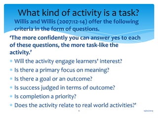 What kind of activity is a task?
Willis and Willis (2007:12-14) offer the following
criteria in the form of questions.
‘The more confidently you can answer yes to each
of these questions, the more task-like the
activity.’
Will the activity engage learners' interest?
Is there a primary focus on meaning?
Is there a goal or an outcome?
Is success judged in terms of outcome?
Is completion a priority?
Does the activity relate to real world activities?'
6

14/02/2014

 