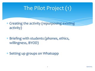 The Pilot Project (1)
Creating the activity (repurposing existing
activity)
Briefing with students (phones, ethics,
willingness, BYOD)
Setting up groups on Whatsapp

7

14/02/2014

 
