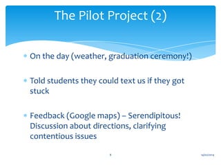 The Pilot Project (2)
On the day (weather, graduation ceremony!)
Told students they could text us if they got
stuck
Feedback (Google maps) – Serendipitous!
Discussion about directions, clarifying
contentious issues
8

14/02/2014

 