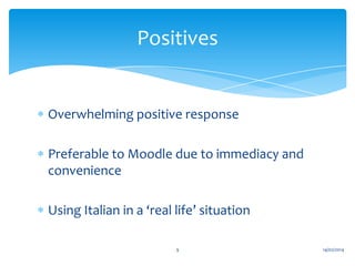 Positives

Overwhelming positive response

Preferable to Moodle due to immediacy and
convenience
Using Italian in a ‘real life’ situation
9

14/02/2014

 