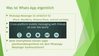 Was ist Whats App eigentlich
 WhatsApp Messenger ist erhältlich für
iPhone, BlackBerry, Windows Phone, Android und Nokia



 diese Smartphones können sogar
plattformübergreifend mit dem WhatsApp
Messenger kommunizieren!

 