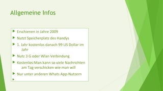 Allgemeine Infos
 Erschienen in Jahre 2009
 Nutzt Speicherplatz des Handys
 1. Jahr kostenlos danach 99 US Dollar im
Jahr
 Nutz 3 G oder Wlan Verbindung
 Kostenlos:Man kann so viele Nachrichten
am Tag verschicken wie man will
 Nur unter anderen Whats App-Nutzern

 
