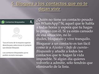  ¿Quién no tiene un contacto pesado
en WhatsApp? Sí, aquel que te habla
a todas horas y espera que tu hagas
lo propio con él. Si ya estás cansado
de esa situación, no lo
dudes, bloquéalo y vive tranquilo.
 Bloquear a un contacto es tan fácil
como ir a Ajustes – Info de cuenta–
Bloqueado y añadir a todos los
contactos que te hagan la vida
imposible. Si algún día quieres
volverlo a admitir, sólo tendrás que
eliminarlo de la lista.
 