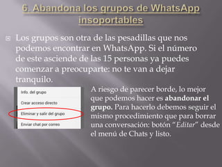  Los grupos son otra de las pesadillas que nos
podemos encontrar en WhatsApp. Si el número
de este asciende de las 15 personas ya puedes
comenzar a preocuparte: no te van a dejar
tranquilo.
A riesgo de parecer borde, lo mejor
que podemos hacer es abandonar el
grupo. Para hacerlo debemos seguir el
mismo procedimiento que para borrar
una conversación: botón “Editar” desde
el menú de Chats y listo.
 